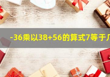 -36乘以38+56的算式7等于几