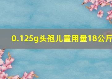 0.125g头孢儿童用量18公斤