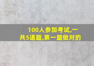 100人参加考试,一共5道题,第一题做对的