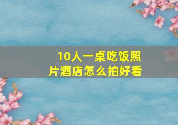 10人一桌吃饭照片酒店怎么拍好看