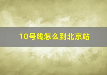 10号线怎么到北京站