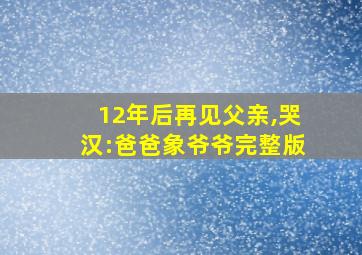 12年后再见父亲,哭汉:爸爸象爷爷完整版