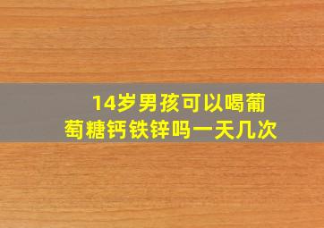 14岁男孩可以喝葡萄糖钙铁锌吗一天几次