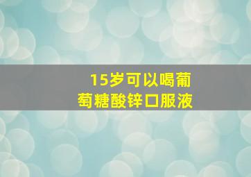 15岁可以喝葡萄糖酸锌口服液