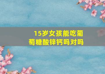 15岁女孩能吃葡萄糖酸锌钙吗对吗