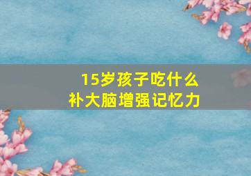 15岁孩子吃什么补大脑增强记忆力