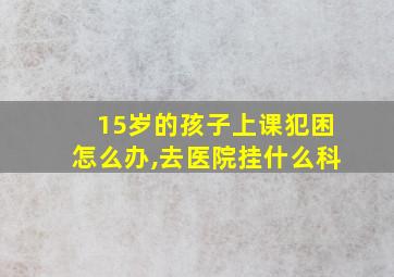 15岁的孩子上课犯困怎么办,去医院挂什么科