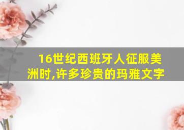 16世纪西班牙人征服美洲时,许多珍贵的玛雅文字