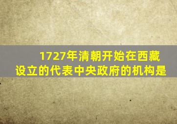 1727年清朝开始在西藏设立的代表中央政府的机构是