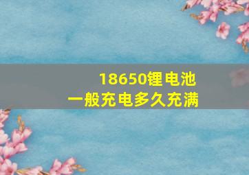 18650锂电池一般充电多久充满