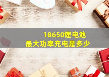 18650锂电池最大功率充电是多少