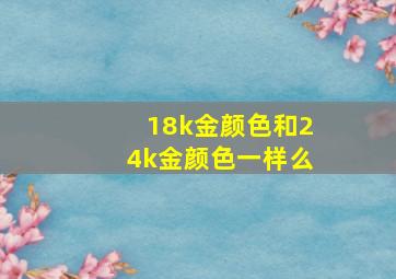 18k金颜色和24k金颜色一样么