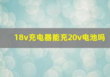 18v充电器能充20v电池吗