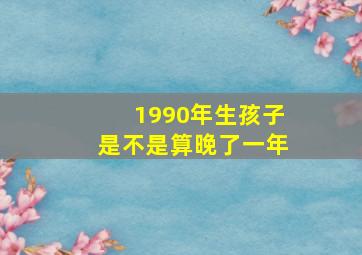 1990年生孩子是不是算晚了一年