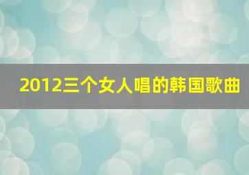 2012三个女人唱的韩国歌曲