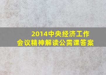 2014中央经济工作会议精神解读公需课答案