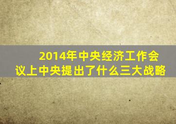 2014年中央经济工作会议上中央提出了什么三大战略