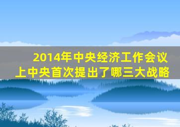 2014年中央经济工作会议上中央首次提出了哪三大战略