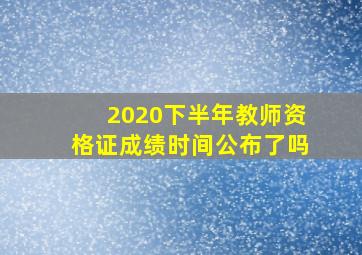 2020下半年教师资格证成绩时间公布了吗