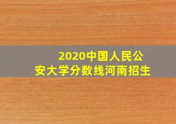 2020中国人民公安大学分数线河南招生