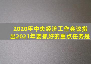 2020年中央经济工作会议指出2021年要抓好的重点任务是