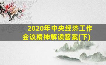 2020年中央经济工作会议精神解读答案(下)