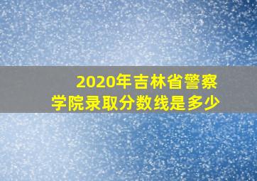 2020年吉林省警察学院录取分数线是多少