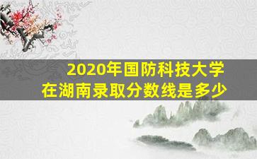 2020年国防科技大学在湖南录取分数线是多少