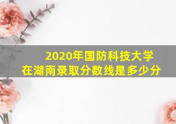 2020年国防科技大学在湖南录取分数线是多少分