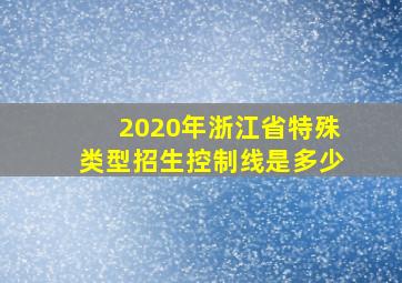 2020年浙江省特殊类型招生控制线是多少