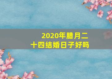 2020年腊月二十四结婚日子好吗