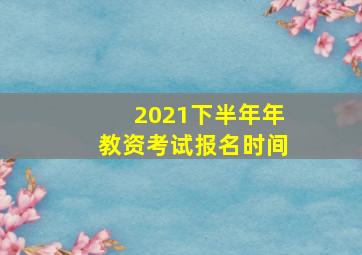 2021下半年年教资考试报名时间