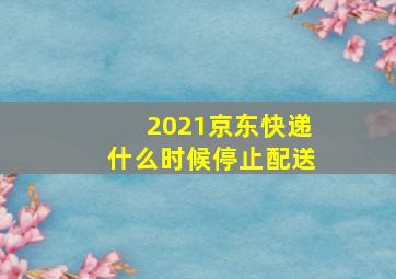 2021京东快递什么时候停止配送