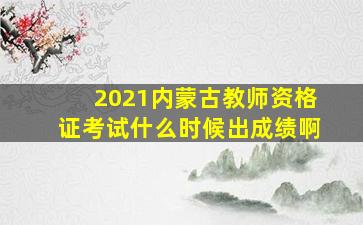 2021内蒙古教师资格证考试什么时候出成绩啊