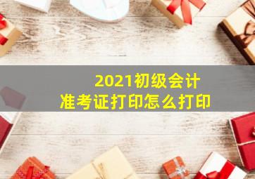 2021初级会计准考证打印怎么打印