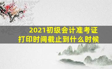 2021初级会计准考证打印时间截止到什么时候