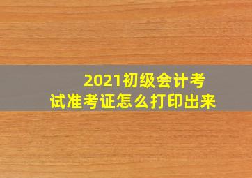 2021初级会计考试准考证怎么打印出来