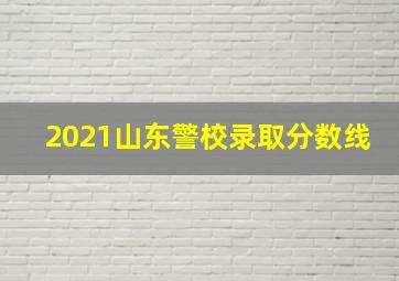 2021山东警校录取分数线