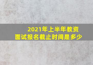 2021年上半年教资面试报名截止时间是多少