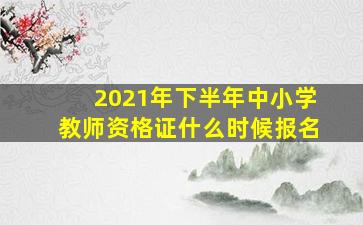 2021年下半年中小学教师资格证什么时候报名