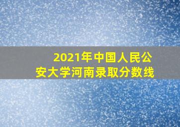 2021年中国人民公安大学河南录取分数线