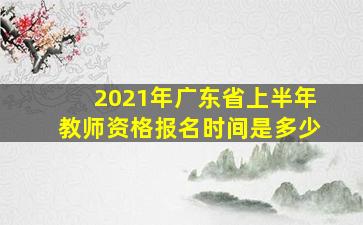 2021年广东省上半年教师资格报名时间是多少