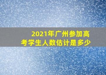 2021年广州参加高考学生人数估计是多少