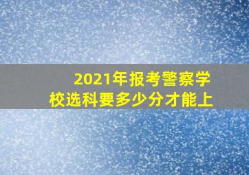 2021年报考警察学校选科要多少分才能上