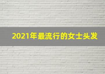 2021年最流行的女士头发