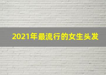 2021年最流行的女生头发