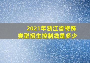 2021年浙江省特殊类型招生控制线是多少