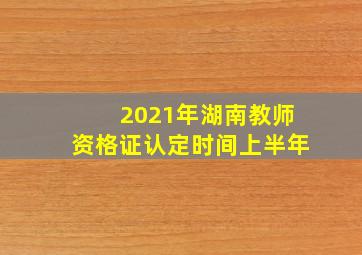 2021年湖南教师资格证认定时间上半年