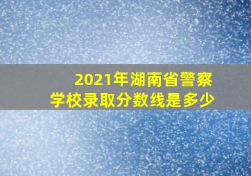 2021年湖南省警察学校录取分数线是多少