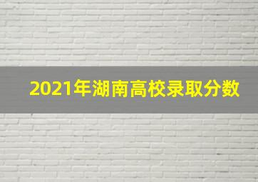 2021年湖南高校录取分数